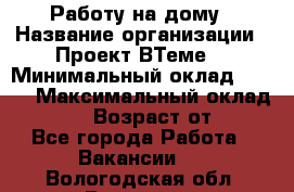 Работу на дому › Название организации ­ Проект ВТеме  › Минимальный оклад ­ 600 › Максимальный оклад ­ 3 000 › Возраст от ­ 18 - Все города Работа » Вакансии   . Вологодская обл.,Вологда г.